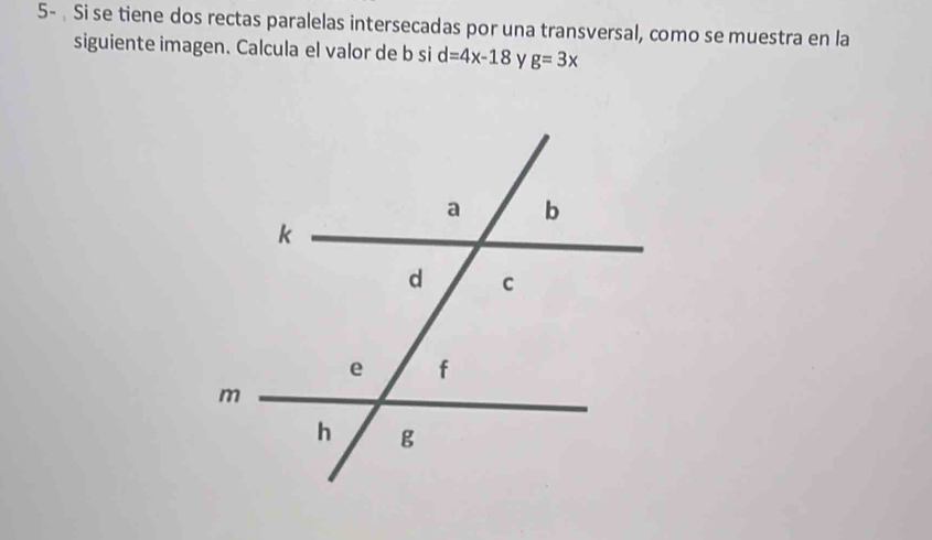 5- Si se tiene dos rectas paralelas intersecadas por una transversal, como se muestra en la 
siguiente imagen. Calcula el valor de b si d=4x-18 y g=3x