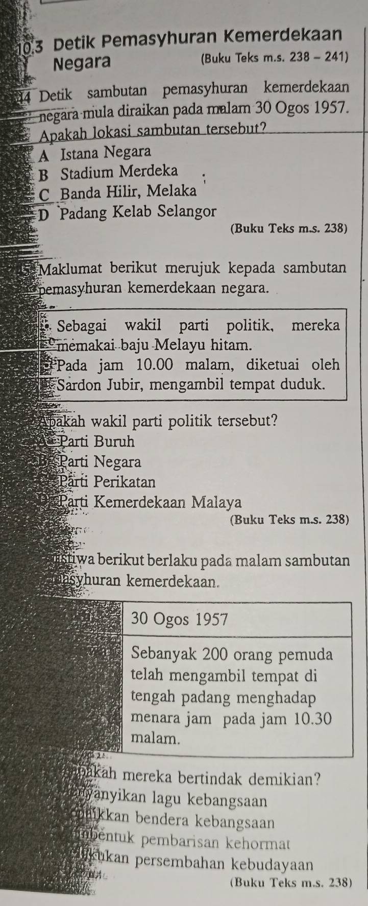 10.3 Detik Pemasyhuran Kemerdekaan
Negara (Buku Teks m.s. 238 - 241)
84 Detik sambutan pemasyhuran kemerdekaan
negara mula diraikan pada malam 30 Ogos 1957.
Apakah lokasi sambutan tersebut?
A Istana Negara
B Stadium Merdeka
C Banda Hilir, Melaka
D Padang Kelab Selangor
(Buku Teks m.s. 238)
Maklumat berikut merujuk kepada sambutan
Spemasyhuran kemerdekaan negara.
Sebagai wakil parti politik, mereka
* memakai baju Melayu hitam.
Pada jam 10.00 malam, diketuai oleh
Sardon Jubir, mengambil tempat duduk.
pakah wakil parti politik tersebut?
Parti Buruh
Parti Negara
Parti Perikatan
Parti Kemerdekaan Malaya
(Buku Teks m.s. 238)
stiwa berikut berlaku pada malam sambutan 
asyhuran kemerdekaan.
30 Ogos 1957
Sebanyak 200 orang pemuda
telah mengambil tempat di
tengah padang menghadap
menara jam pada jam 10.30
malam.

bakah mereka bertindak demikian?
anyanyikan lagu kebangsaan
maikkan bendera kebangsaan
inbentuk pembarisan kehormat
aikukan persembahan kebudayaan
(Buku Teks m.s. 238)