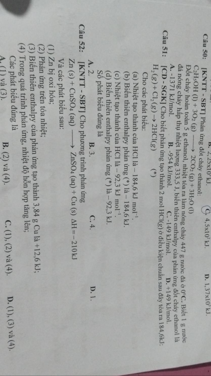 B. 2,25* 10^3kJ. C. 4,5* 10^2kJ. D. 1,37* 10^3kJ.
Câu 50: [KNTT - SBT] Phản ứng đốt cháy ethanol:
C_2H_5OH(l)+3O_2(g)to 2CO_2(g)+3H_2O (1)
Đốt cháy hoàn toàn 5 g ethanol, nhiệt tỏa ra làm nóng chảy 447 g nước đá ở 0°C.Biết 1 g nước
đá nóng chảy hấp thụ nhiệt lượng 333,5 J, biến thiên enthalpy của phản ứng đốt cháy ethanol là
A. -1371 kJ/mol. B. -954 kJ/mol. C. -149 kJ/mol. D. +149 kJ/mol.
Câu 51: [CD-SGK] ] Cho biết phản ứng tạo thành 2 mol 1 HCl(g) ở điều kiện chuẩn sau đây tỏa ra 184,6kJ:
H_2(g)+Cl_2(g)to 2HCl(g) (*)
Cho các phát biểu:
(a) Nhiệt tạo thành của HCl là - -184,6kJmol^(-1).
(b) Biến thiên enthalpy phản ứng (*) là - 184,6 kJ.
(c) Nhiệt tạo thành của HCl là - 92,3 kJ mol^(-1).
(d) Biến thiên enthalpy phản ứng (*) là - 92,3 kJ.
Số phát biểu đúng là
A. 2. B. 3. C. 4. D. 1.
Câu 52: [KNTT - SBT] Cho phương trình phản ứng
Zn(s)+CuSO_4(aq)to ZnSO_4(aq)+Cu(s)△ H=-210kJ
Và các phát biểu sau:
(1) Zn bị oxi hóa;
(2) Phản ứng trên tỏa nhiệt;
(3) Biến thiên enthalpy của phản ứng tạo thành 3,84 g Cu là +12,6 kJ;
(4) Trong quá trình phản ứng, nhiệt độ hỗn hợp tăng lên;
Các phát biểu đúng là
A. (1) và (3). B. (2) và (4). C. (1), (2) và (4). D. (1), (3) và (4).