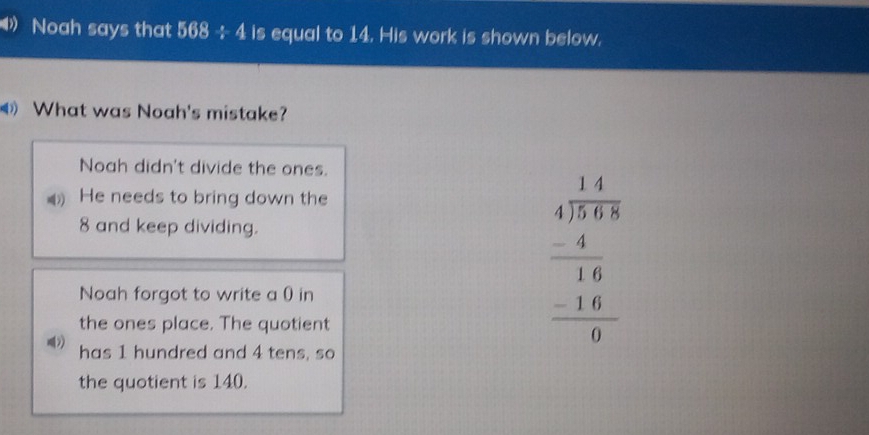 Noah says that 568 -:- 4 is equal to 14. His work is shown below.
What was Noah's mistake?
Noah didn't divide the ones.
He needs to bring down the
8 and keep dividing.
Noah forgot to write a 0) in
the ones place. The quotient
beginarrayr 1. 14/1.6808 8 -4 hline 16 -16 hline 0endarray
has 1 hundred and 4 tens, so
the quotient is 140.