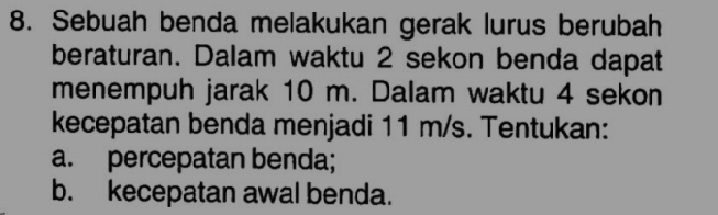 Sebuah benda melakukan gerak lurus berubah 
beraturan. Dalam waktu 2 sekon benda dapat 
menempuh jarak 10 m. Dalam waktu 4 sekon 
kecepatan benda menjadi 11 m/s. Tentukan: 
a. percepatan benda; 
b. kecepatan awal benda.