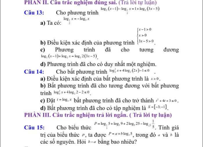 PHAN II. Câu trăc nghiệm đúng sai. (Trả lời tự luận)
Câu 13: Cho phương trình log _2(x-1)-log _ 1/2 x=1+log _2(3x-5)
a) Ta có: log _ 1/2 x=-log _2x
b) Điều kiện xác định của phương trình beginarrayl x-1>0 x>0 3x-5>0endarray.
c) Phương trình đã cho tương đương
log _2(x-1)+log _2x=log _22(3x-5).
d) Phương trình đã cho có duy nhất một nghiệm.
Câu 14: Cho bất phương trình log _2^(2x+4log _2)(2x)-1≤ 0
a) Điều kiện xác định của bất phương trình là x>0.
b) Bất phương trình đã cho tương đương với bất phương
trình log _2^(2x+4log _2)2-2≤ 0.
c) Đặt t=log _2x bất phương trình đã cho trở thành t^2+4t+3≤ 0.
d) Bất phương trình đã cho có tập nghiệm là S=[-3;-1].
PHÀN III. Câu trắc nghiệm trã lời ngắn. ( Trả lời tự luận)
Câu 15: Cho biểu thức P=log _ 1/3 5+log _39+2log _925-log _sqrt(3) 1/5 . Tính giá
trị của biểu thức ρ, ta được P=a+blog _35 , trong đó a và b là
các số nguyên. Hỏi ¿-ª bằng bao nhiêu?