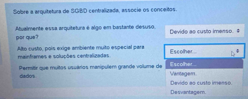 Sobre a arquitetura de SGBD centralizada, associe os conceitos.
Atualmente essa arquitetura é algo em bastante desuso,
por que? Devido ao custo imenso. $
Alto custo, pois exige ambiente muito especial para Escolher...
mainframes e soluções centralizadas.
Permitir que muitos usuários manipulem grande volume de Escolher...
dados. Vantagem.
Devido ao custo imenso.
Desvantagem.