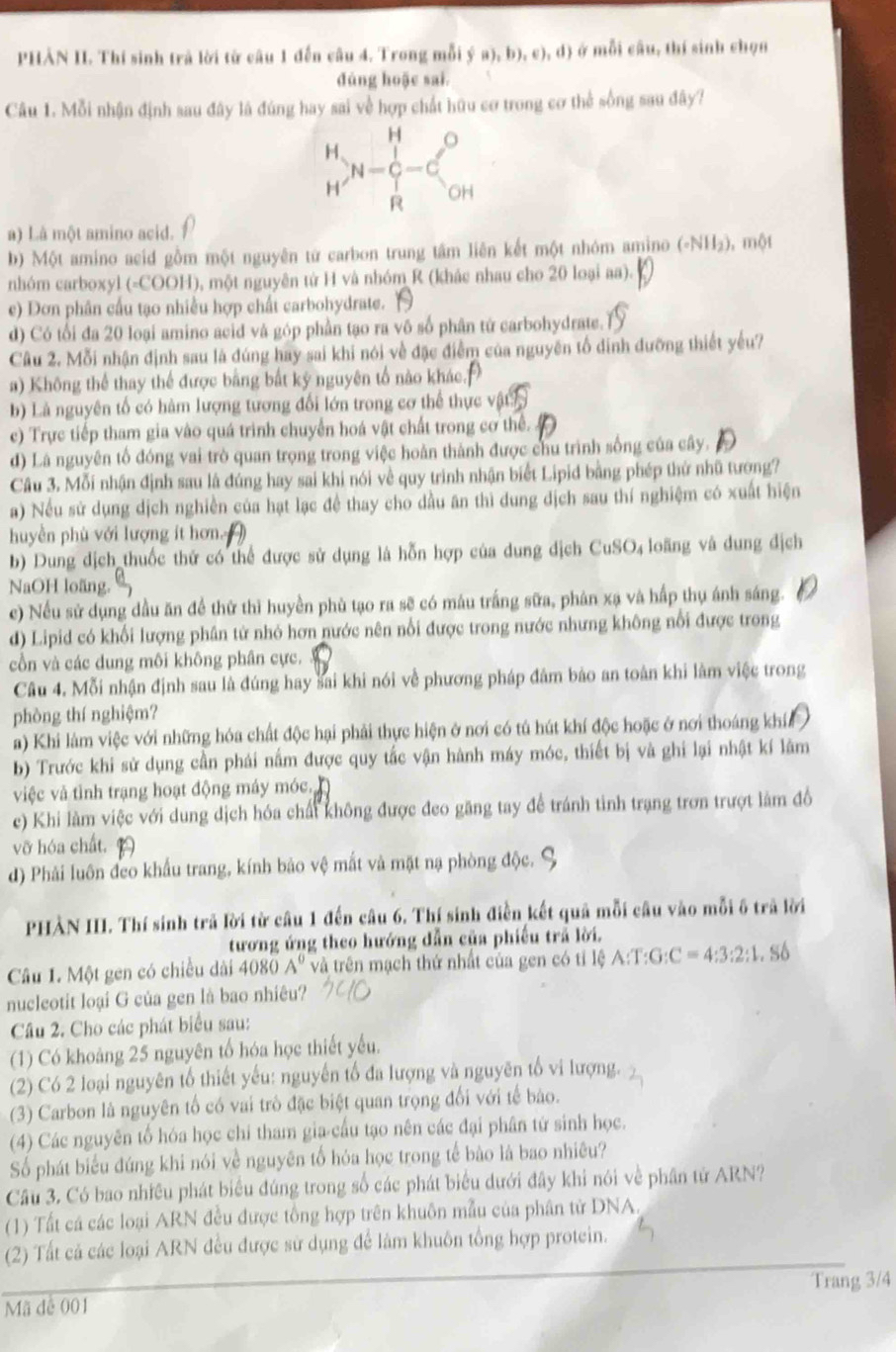 PHẢN II. Thí sinh trả lời từ câu 1 đến câu 4. Trong mỗi  a),b),c),d ở mỗi câu, thí sinh chọn
dúng hoặc sai.
Câu 1. Mỗi nhận định sau đây là đúng hay sai về hợp chất hữu cơ trong cơ thể sống sau đây?
a) Là một amino acid.
b) Một amino acid gồm một nguyên từ carbon trung tâm liên kết một nhóm amino ( (eNH_2) , một
nhóm carboxyl (-COOH), một nguyên tử H và nhóm R (khác nhau cho 20 loại aa).
e) Dơn phân cầu tạo nhiều hợp chất carbohydrate.
d) Có tối đa 20 loại amino acid và góp phần tạo ra vô số phân tử carbohydrate.
Câu 2. Mỗi nhận định sau là đúng hay sai khi nói về đặc điễm của nguyên tổ đinh đưỡng thiết yếu?
a) Không thể thay thể được bằng bắt ký nguyên tổ nào khác.
b) Là nguyên tố có hàm lượng tương đổi lớn trong cơ thể thực vật
c) Trực tiếp tham gia vào quá trình chuyển hoá vật chất trong cơ thể.
d) Lá nguyên tổ đóng vai trò quan trọng trong việc hoàn thành được chu trình sống của cây.
Câu 3. Mỗi nhận định sau là đúng hay sai khi nói về quy trình nhận biết Lipid bằng phép thứ nhũ tương?
a) Nếu sử dụng dịch nghiền của hạt lạc đề thay cho dầu ăn thì dung dịch sau thí nghiệm có xuất hiện
huyền phù với lượng ít hơn.
b) Dung dịch thuốc thứ có thể được sử dụng là hỗn hợp của dung dịch CuSO₄ loãng và dung dịch
NaOH loãng.
e) Nếu sử dụng dầu ăn để thử thì huyền phù tạo ra sẽ có máu trắng sữa, phân xạ và hấp thụ ánh sáng.
d) Lipid có khối lượng phân tử nhỏ hơn nước nên nổi được trong nước nhưng không nổi được trong
cồn và các dung môi không phân cực.
Câu 4. Mỗi nhận định sau là đúng hay sai khi nói về phương pháp đâm bảo an toàn khi làm việc trong
phòng thí nghiệm?
a) Khi làm việc với những hóa chất độc hại phải thực hiện ở nơi có tú hút khí độc hoặc ở nơi thoáng khí
b) Trước khi sử dụng cần phái nằm được quy tắc vận hành máy móc, thiết bị và ghi lại nhật kí lâm
việc và tình trạng hoạt động máy móc
e) Khi làm việc với dung dịch hóa chất không được đeo găng tay để tránh tinh trạng trơn trượt làm đồ
vỡ hóa chất.
d) Phải luôn đeo khẩu trang, kính bảo vệ mắt và mặt nạ phòng độc.
PHÀN III. Thí sinh trã lời từ câu 1 đến câu 6. Thí sinh điễn kết quả mỗi câu vào mỗi ô trã lời
tương ứng theo hướng dẫn của phiếu trả lời.
Câu I. Một gen có chiều dài 408 0A° và trên mạch thứ nhất của gen có tỉ lệ / A:T:G:C=4:3:2:1.S6
nucleotit loại G của gen là bao nhiêu?
Câu 2. Cho các phát biểu sau:
(1) Có khoảng 25 nguyên tổ hóa học thiết yếu.
(2) Có 2 loại nguyên tổ thiết yếu: nguyễn tố đa lượng và nguyên tổ vi lượng.
(3) Carbon là nguyên tố có vai trò đặc biệt quan trọng đối với tế bào.
(4) Các nguyên tổ hóa học chi tham gia cấu tạo nên các đại phân tử sinh học.
Số phát biểu đúng khi nói về nguyên tổ hóa học trong tế bào là bao nhiêu?
Câu 3. Có bao nhiều phát biểu đúng trong số các phát biểu dưới đây khi nói về phân tử ARN?
(1) Tất cá các loại ARN đều được tổng hợp trên khuôn mẫu của phân tử DNA
(2) Tất cả các loại ARN đều được sử dụng để làm khuôn tổng hợp protein.
Mã đễ 001 Trang 3/4