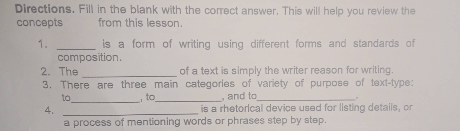 Directions. Fill in the blank with the correct answer. This will help you review the 
concepts from this lesson. 
1. _is a form of writing using different forms and standards of 
composition. 
2. The _of a text is simply the writer reason for writing. 
3. There are three main categories of variety of purpose of text-type: 
to_ ,to_ , and to_ 
4. _is a rhetorical device used for listing details, or 
a process of mentioning words or phrases step by step.