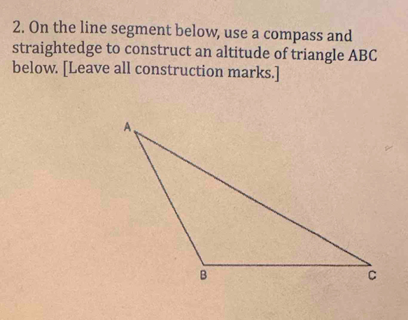 On the line segment below, use a compass and 
straightedge to construct an altitude of triangle ABC
below. [Leave all construction marks.]