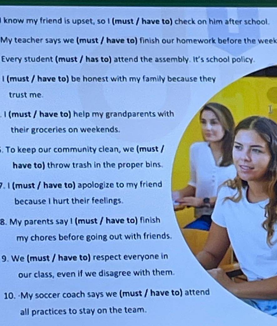 know my friend is upset, so I (must / have to) check on him after school. 
My teacher says we (must / have to) finish our homework before the week 
Every student (must / has to) attend the assembly. It's school policy 
I (must / have to) be honest with my family because they 
trust me 
I must / have to) help my grandparents with 
their groceries on weekends. 
. To keep our community clean, we (must / 
have to) throw trash in the proper bins. 
7. I (must / have to) apologize to my friend 
because I hurt their feelings. 
8. My parents say I (must / have to) finish 
my chores before going out with friends. 
9. We (must / have to) respect everyone in 
our class, even if we disagree with them. 
10. ·My soccer coach says we (must / have to) attend 
all practices to stay on the team.