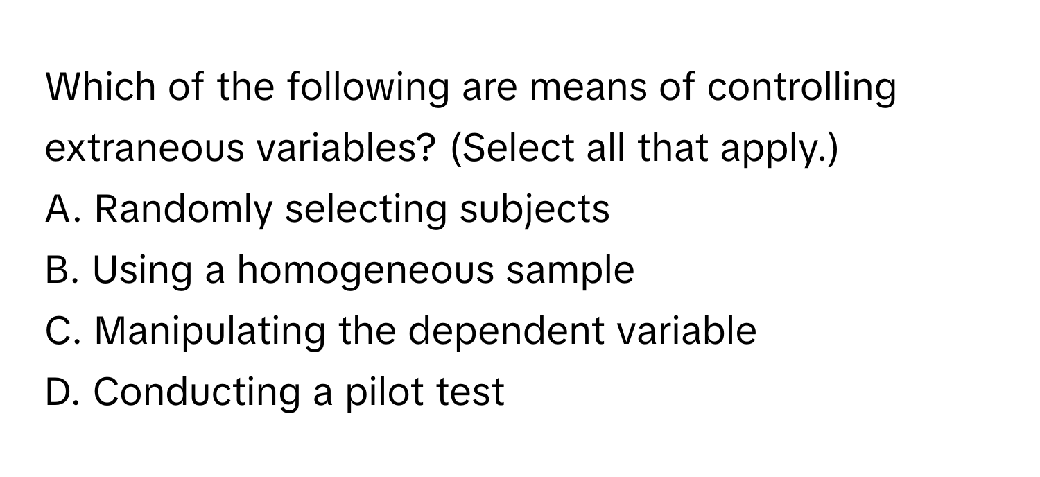 Which of the following are means of controlling extraneous variables? (Select all that apply.)

A. Randomly selecting subjects
B. Using a homogeneous sample
C. Manipulating the dependent variable
D. Conducting a pilot test