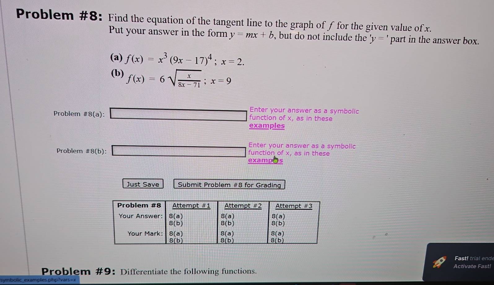 Problem #8: Find the equation of the tangent line to the graph of f for the given value of x.
Put your answer in the form y=mx+b , but do not include the 'y=' part in the answer box.
(a) f(x)=x^3(9x-17)^4;x=2.
(b) f(x)=6sqrt(frac x)8x-71;x=9
Problem # 8(a): □ Enter your answer as a symbolic
function of x, as in these
examples
Enter your answer as a symbolic
Problem # 8(b): □ function of x, as in these
exampos
Just Save Submit Problem # 8 for Grading
Fast! trial ende
Activate Fast!
Problem #9: Differentiate the following functions.
symbolic_examples.php?vars=x