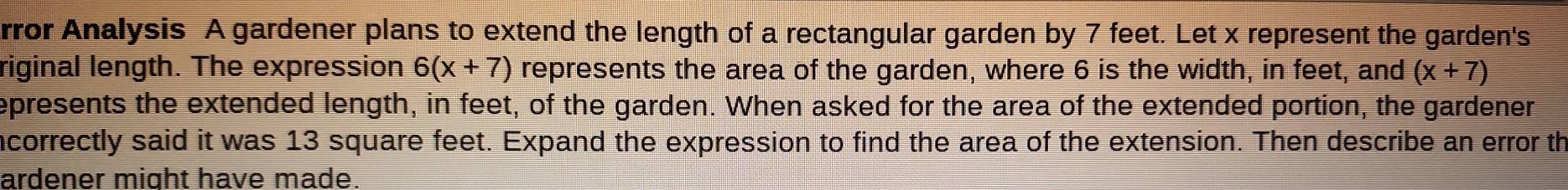 rror Analysis A gardener plans to extend the length of a rectangular garden by 7 feet. Let x represent the garden's 
riginal length. The expression 6(x+7) represents the area of the garden, where 6 is the width, in feet, and (x+7)
epresents the extended length, in feet, of the garden. When asked for the area of the extended portion, the gardener 
incorrectly said it was 13 square feet. Expand the expression to find the area of the extension. Then describe an error th 
ardener might have made.