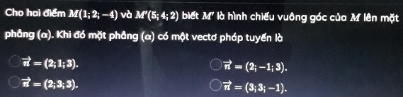 Cho hai điểm M(1;2;-4) và M'(5;4;2) biết M' là hình chiếu vuông góc của M lên mặt
phẳng (α). Khi đó mặt phầng (α) có một vectơ pháp tuyến là
vector n=(2;1;3).
vector n=(2;-1;3).
vector n=(2;3;3).
vector n=(3;3;-1).