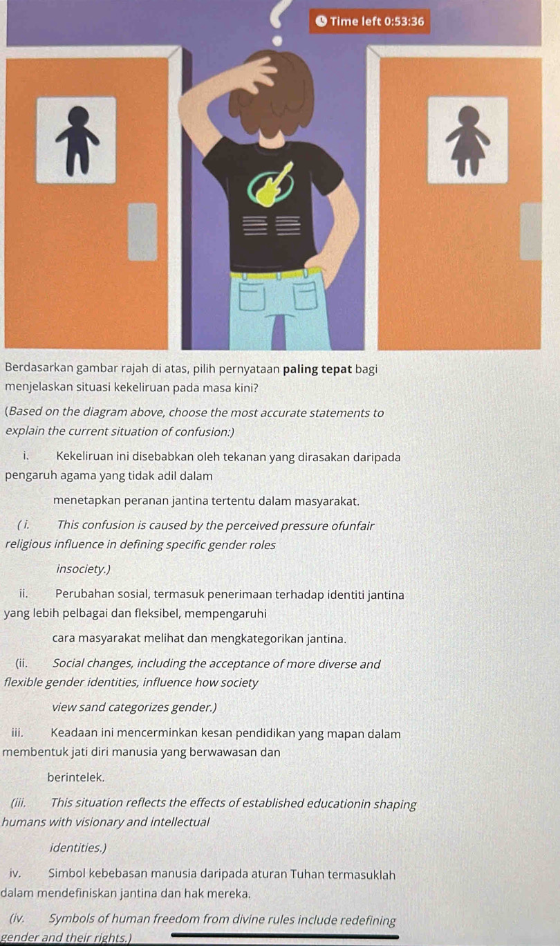 ● Time left 0:53:36 
Berdasarkan gambar rajah di atas, pilih pernyataan paling tepat bagi 
menjelaskan situasi kekeliruan pada masa kini? 
(Based on the diagram above, choose the most accurate statements to 
explain the current situation of confusion:) 
i. Kekeliruan ini disebabkan oleh tekanan yang dirasakan daripada 
pengaruh agama yang tidak adil dalam 
menetapkan peranan jantina tertentu dalam masyarakat. 
( i. This confusion is caused by the perceived pressure ofunfair 
religious influence in defining specific gender roles 
insociety.) 
ii. Perubahan sosial, termasuk penerimaan terhadap identiti jantina 
yang lebih pelbagai dan fleksibel, mempengaruhi 
cara masyarakat melihat dan mengkategorikan jantina. 
(ii. Social changes, including the acceptance of more diverse and 
flexible gender identities, influence how society 
view sand categorizes gender.) 
iii. Keadaan ini mencerminkan kesan pendidikan yang mapan dalam 
membentuk jati diri manusia yang berwawasan dan 
berintelek. 
(iii. This situation reflects the effects of established educationin shaping 
humans with visionary and intellectual 
identities.) 
iv. Simbol kebebasan manusia daripada aturan Tuhan termasuklah 
dalam mendefiniskan jantina dan hak mereka. 
(iv. Symbols of human freedom from divine rules include redefining 
gender and their rights.)