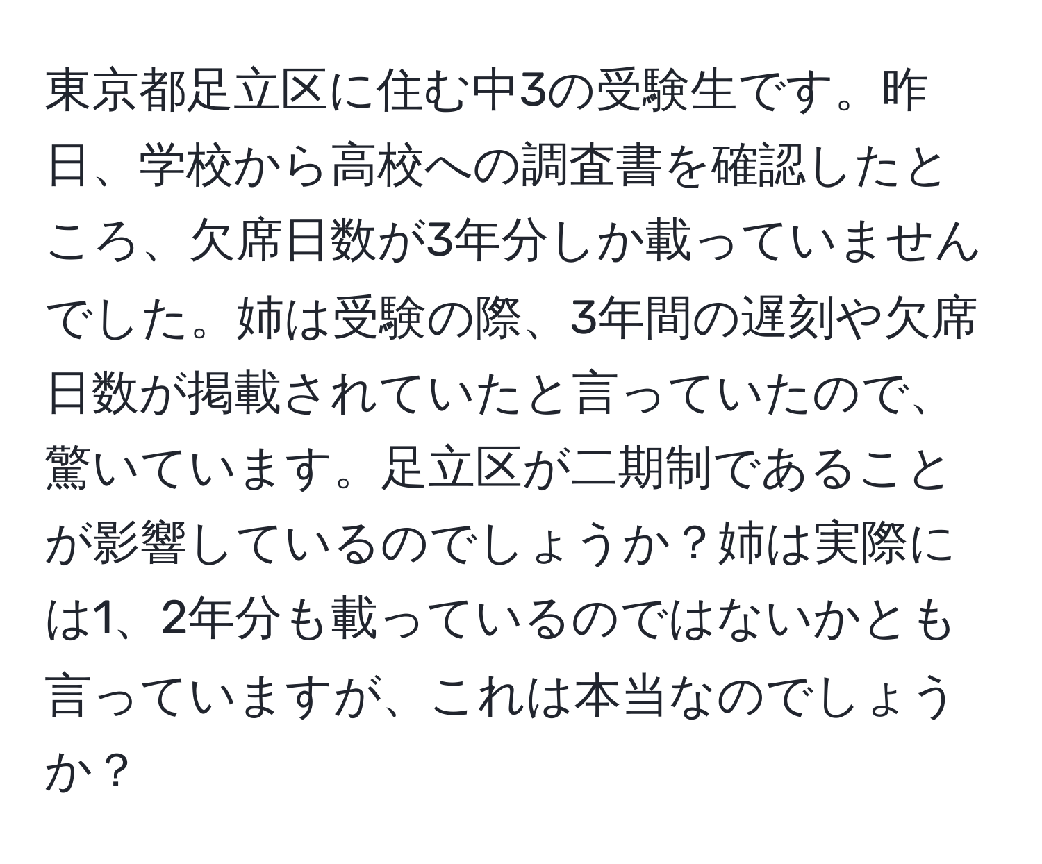 東京都足立区に住む中3の受験生です。昨日、学校から高校への調査書を確認したところ、欠席日数が3年分しか載っていませんでした。姉は受験の際、3年間の遅刻や欠席日数が掲載されていたと言っていたので、驚いています。足立区が二期制であることが影響しているのでしょうか？姉は実際には1、2年分も載っているのではないかとも言っていますが、これは本当なのでしょうか？