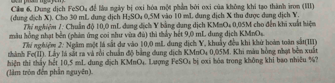 den phan nguyen 
Câu 6. Dung dịch FeSO4 đề lâu ngày bị oxi hóa một phần bởi oxi của không khí tạo thành iron (III) 
(dung dịch X). Cho 30 mL dung dịch H_2SO 4 0,5M vào 10 mL dung dịch X thu được dung dịch Y. 
Thí nghiệm 1: Chuẩn độ 10,0 mL dung dịch Y bằng dung dịch KMnO4 0,05M cho đến khi xuất hiện 
màu hồng nhạt bền (phản ứng coi như vừa đủ) thì thấy hết 9,0 mL dung dịch KMnO_4. 
Thí nghiệm 2: Ngâm một lá sắt dư vào 10,0 mL dung dịch Y, khuấy đều khi khử hoàn toàn sắt(III) 
thành Fe(II). Lấy lá sắt ra và rồi chuẩn độ bằng dung dịch . KM n O_2 4 0,05M. Khi màu hồng nhạt bền xuất 
hiện thì thấy hết 10,5 mL dung dịch KN AnO_4. Lượng FeSO_4 bị oxi hóa trong không khí bao nhiêu %? 
(làm tròn đến phần nguyên).