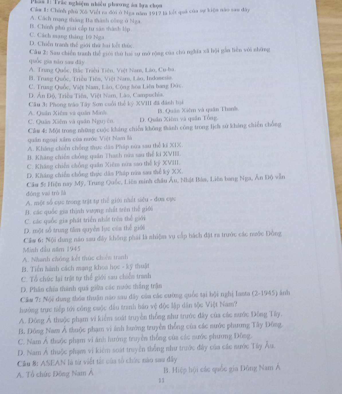 Phần 1: Trắc nghiệm nhiều phương án lựa chọn
Câu 1: Chính phủ Xô Viết ra đời ở Nga năm 1917 là kết quả của sự kiện nào sau đây
A. Cách mạng tháng Ba thành công ở Nga.
B. Chính phủ giai cấp tư sản thành lập.
C. Cách mạng tháng 10 Nga
D. Chiến tranh thế giới thứ hai kết thúc.
Câu 2: Sau chiến tranh thế giới thứ hai sự mở rộng của chủ nghĩa xã hội gắn liền với những
quốc gia nào sau đây
A. Trung Quốc, Bắc Triều Tiên, Việt Nam, Lào, Cu-ba.
B. Trung Quốc, Triều Tiên, Việt Nam, Lào, Indonesia.
C. Trung Quốc, Việt Nam, Lào, Cộng hòa Liên bang Đức.
D. Ấn Độ, Triều Tiên, Việt Nam, Lào, Campuchia.
Câu 3: Phong trào Tây Sơn cuối thế ký XVIII đã đánh bại
A. Quân Xiêm và quân Minh B. Quân Xiêm và quân Thanh.
C. Quân Xiêm và quân Nguyên. D. Quân Xiêm và quân Tổng.
Câu 4: Một trong những cuộc kháng chiến không thành công trong lịch sử kháng chiến chống
quân ngoại xâm của nước Việt Nam là
A. Kháng chiến chống thực dân Pháp nữa sau thế ki XIX.
B. Kháng chiến chống quân Thanh nửa sau thế kỉ XVIII.
C. Kháng chiến chống quân Xiêm nửa sao thế kỷ XVIII.
D. Kháng chiến chống thực dân Pháp nửa sau thế kỷ XX.
Câu 5: Hiện nay Mỹ, Trung Quốc, Liên minh châu Âu, Nhật Bản, Liên bang Nga, Ấn Độ vẫn
đóng vai trò là
A. một số cực trong trật tự thể giới nhất siêu - đơn cực
B. các quốc gia thịnh vượng nhất trên thế giới
C. các quốc gia phát triển nhất trên thế giới
D. một số trung tâm quyền lực của thế giới
Câu 6: Nội dung nào sau đây không phải là nhiệm vụ cấp bách đặt ra trước các nước Đồng
Minh đầu năm 1945
A. Nhanh chóng kết thức chiến tranh
B. Tiến hành cách mạng khoa học - kỹ thuật
C. Tổ chức lại trật tự thể giới sau chiến tranh
D. Phân chia thành quả giữa các nước thắng trận
Câu 7: Nội dung thỏa thuận nào sau đây của các cường quốc tại hội nghị Ianta (2-1945) ảnh
thưởng trực tiếp tới công cuộc đấu tranh bảo vệ độc lập dân tộc Việt Nam?
A. Đông Ả thuộc phạm vi kiểm soát truyền thống như trước đây của các nước Đông Tây.
B. Đông Nam Á thuộc phạm vi ảnh hưởng truyền thống của các nước phương Tây Đông.
C. Nam Á thuộc phạm vi ảnh hưởng truyền thống của các nước phương Đông.
D. Nam Á thuộc phạm vi kiểm soát truyền thống như trước đây của các nước Tây Âu.
Câu 8: ASEAN là từ viết tắt của tổ chức nào sau đây
A. Tổ chức Đông Nam Á B. Hiệp hội các quốc gia Đông Nam Á
11