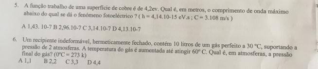 A função trabalho de uma superfície de cobre é de 4,2ev. Qual é, em metros, o comprimento de onda máximo
abaixo do qual se dá o fenómeno fotoeléctrico ? (h=4,14.10-15 eV.s; C=3.108m/s)
A 1,43. 10-7 B 2,96.10-7 C 3,14.10-7 D 4,13.10 -7
6. Um recipiente indeformável, hermeticamente fechado, contém 10 litros de um gás perfeito a 30°C , suportando a
pressão de 2 atmosferas. A temperatura do gás é aumentada até atingir 60°C. Qual é, em atmosferas, a pressão
final do gás? (0°C=273k)
A 1,1 B 2,2 C 3, 3 D 4, 4