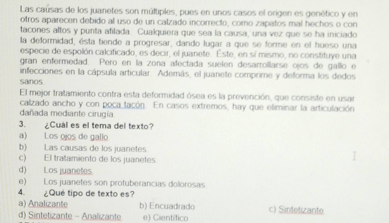 Las caúsas de los juanetes son múltiples, pues en unos casos el ongen es genético y en
otros aparecen debido al uso de un calzado incorrecto, como zapatos mal hechos o con
tacones altos y punta afilada. Cualquiera que sea la causa, una vez que se ha iniciado
la deformidad, ésta tiende a progresar, dando lugar a que se forme en el hueso una
especie de espolón calcificado, es decir, el juanete. Este, en sí mismo, no constituye una
gran enfermedad. Pero en la zona afectada suelen desarrollarse ojos de gallo e
infecciones en la cápsula articular. Además, el juanete comprime y deforma los dedos
sanos
El mejor tratamiento contra esta deformidad ósea es la prevención, que consiste en usar
calzado ancho y con poca tacón. En casos extremos, hay que eliminar la articulación
dañada mediante cirugía
3. ¿Cuál es el tema del texto?
a) Los ojos de gallo
b) Las causas de los juanetes.
c) El tratamiento de los juanetes.
d) Los juanetes.
e) Los juanetes son protuberancias dolorosas.
4. ¿Qué tipo de texto es?
a) Analizante b) Encuadrado c) Sintetizante
d) Sintetizante - Analizante e) Científico