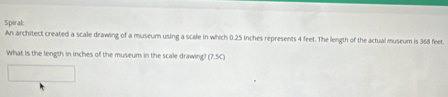 Spiral: 
An architect created a scale drawing of a museum using a scale in which 0.25 inches represents 4 feet. The length of the actual museum is 368 feet. 
What is the length in inches of the museum in the scale drawing? (7.5C)