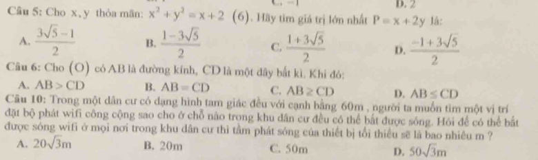 2
Cầu 5: Cho x 、 y thỏa mãn: x^2+y^2=x+2 (6). Hãy tim giá trị lớn nhất P=x+2y Iá:
A.  (3sqrt(5)-1)/2  B.  (1-3sqrt(5))/2  C.  (1+3sqrt(5))/2  D.  (-1+3sqrt(5))/2 
Câu 6: Cho(O) có AB là đường kính, CD là một đây bắt kì. Khi đó:
A. AB>CD B. AB=CD C. AB≥ CD D. AB≤ CD
Câu 10: Trong một dân cư có dạng hình tam giác đều với cạnh bằng 60m , người ta muốn tìm một vị trí
đặt bộ phát wifi công cộng sao cho ở chỗ nào trong khu dân cư đều có thể bắt được sóng. Hói để có thể bắt
được sóng wifi ở mọi nơi trong khu dân cư thì tầm phát sóng của thiết bị tổi thiếu sẽ là bao nhiêu m ?
A. 20sqrt(3)m B. 20m C. 50m D. 50sqrt(3)m