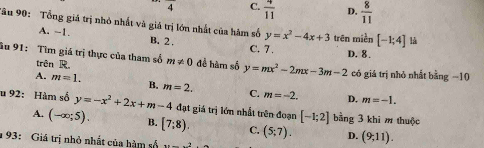 frac 4
C.  4/11 
D.  8/11 
Tâu 90: Tổng giá trị nhỏ nhất và giá trị lớn nhất của hàm số y=x^2-4x+3 trên miền [-1;4] là
A. -1. B. 2.
C. 7. D. 8.
âu 91: Tìm giá trị thực của tham số m!= 0 đề hàm số y=mx^2-2mx-3m-2 có giá trị nhỏ nhất bằng −10
trên R.
A. m=1.
B. m=2.
C. m=-2. D. m=-1. 
u 92: Hàm số y=-x^2+2x+m-4 đạt giá trị lớn nhất trên đoạn [-1;2] bằng 3 khi m thuộc
A. (-∈fty ;5).
B. [7;8).
C. (5;7).
D. (9;11). 
1 93: Giá trị nhỏ nhất của hàm số x=_ 2