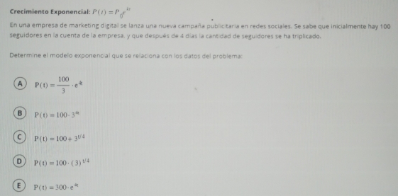 Crecimiento Exponencial: P(t)=P_0e^(kt)
En una empresa de marketing digital se lanza una nueva campaña publicitaria en redes sociales. Se sabe que inicialmente hay 100
seguidores en la cuenta de la empresa, y que después de 4 días la cantidad de seguidores se ha triplicado.
Determine el modelo exponencial que se relaciona con los datos del problema:
A P(t)= 100/3 · e^(kt)
B P(t)=100· 3^(4t)
C P(t)=100+3^(t/4)
D P(t)=100· (3)^t/4
E P(t)=300· e^(4t)