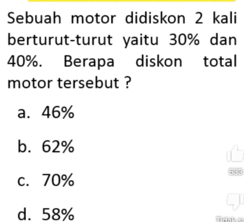 Sebuah motor didiskon 2 kali
berturut-turut yaitu 30% dan
40%. Berapa diskon total
motor tersebut ?
a. 46%
b. 62%
533
c. 70%
d. 58%
Tidak si