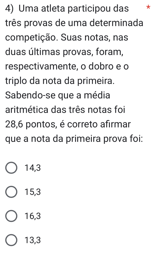 Uma atleta participou das *
três provas de uma determinada
competição. Suas notas, nas
duas últimas provas, foram,
respectivamente, o dobro e o
triplo da nota da primeira.
Sabendo-se que a média
aritmética das três notas foi
28, 6 pontos, é correto afirmar
que a nota da primeira prova foi:
14,3
15, 3
16, 3
13, 3