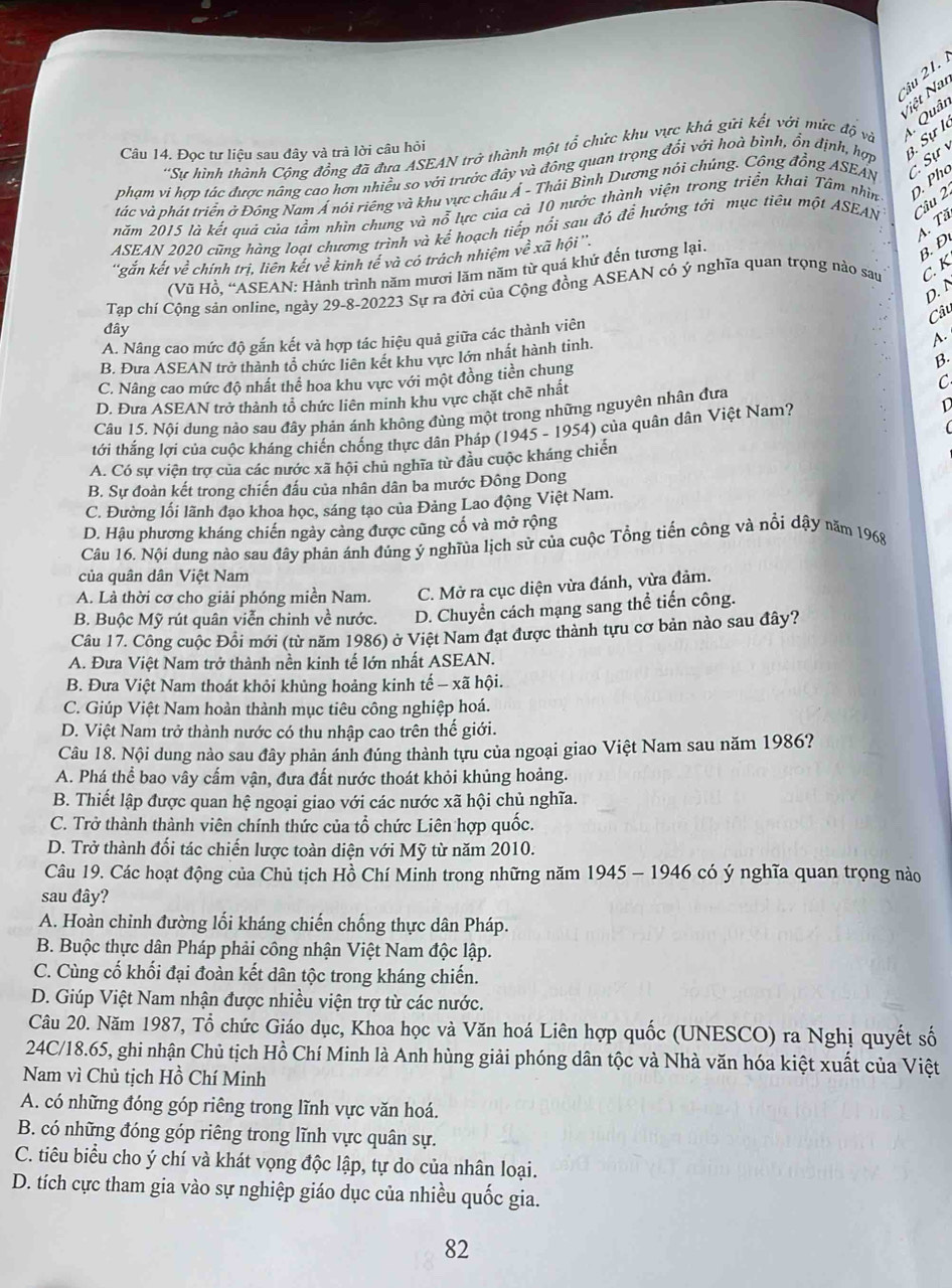 âu 21. 
Niệt Nat
'Sự hình thành Cộng đồng đã đưa ASEAN trở thành một tổ chức khu vực khá gửi kết với mức độ và 1. Quâi
Câu 14. Đọc tư liệu sau đây và trà lời câu hỏi
phạm vi hợp tác được nâng cao hơn nhiều so với trước đây và đông quan trọng đổi với hoà binh, ổn định, hợp 3. Sự l
tác và phát triển ở Đông Nam Á nói riêng và khu vực châu Á - Thái Bình Dương nói chúng. Công đồng ASEAN c Sự  v
năm 2015 là kết quả cúa tầm nhìn chung và nỗ lực của cả 10 nước thành viện trong triển khai Tâm nhìn
ASEAN 2020 cũng hàng loạt chương trình và kể hoạch tiếp nổi sau đỏ để hướng tới mục tiêu một ASEAN Câu 2 . Pho
4. Tầ
''găn kết về chính trị, liên kết về kinh tế và có trách nhiệm về : xã hội ''.
(Vũ Hồ, “ASEAN: Hành trình năm mươi lăm năm từ quá khứ đến tương lại.
B. Đ
Tạp chí Cộng sản online, ngày 29-8-20223 Sự ra đời của Cộng đồng ASEAN có ý nghĩa quan trọng nào sau C.K
D. N
Câu
đây
A. Nâng cao mức độ gắn kết và hợp tác hiệu quả giữa các thành viên
B.
B. Đưa ASEAN trở thành tổ chức liên kết khu vực lớn nhất hành tinh.
A.
C. Nâng cao mức độ nhất thể hoa khu vực với một đồng tiền chung
D. Đưa ASEAN trở thành tổ chức liên minh khu vực chặt chē nhất
C
Câu 15. Nội dung nào sau đây phản ánh không đùng một trong những nguyên nhân đưa
(
tới thắng lợi của cuộc kháng chiến chống thực dân Pháp (1945 - 1954) của quân dân Việt Nam? D
A. Có sự viện trợ của các nước xã hội chủ nghĩa từ đầu cuộc kháng chiến
B. Sự đoàn kết trong chiến đấu của nhân dân ba mước Đông Dong
C. Đường lối lãnh đạo khoa học, sáng tạo của Đảng Lao động Việt Nam.
D. Hậu phương kháng chiến ngày cảng được cũng cố và mở rộng
Câu 16. Nội dung nào sau đây phản ánh đúng ý nghĩủa lịch sử của cuộc Tổng tiến công và nổi dậy năm 1968
của quân dân Việt Nam
A. Là thời cơ cho giải phóng miền Nam. C. Mở ra cục diện vừa đánh, vừa đảm.
B. Buộc Mỹ rút quân viễn chinh về nước. D. Chuyển cách mạng sang thể tiến công.
Câu 17. Công cuộc Đồi mới (từ năm 1986) ở Việt Nam đạt được thành tựu cơ bản nào sau đây?
A. Đưa Việt Nam trở thành nền kinh tế lớn nhất ASEAN.
B. Đưa Việt Nam thoát khỏi khủng hoảng kinh tế - xã hội.
C. Giúp Việt Nam hoàn thành mục tiêu công nghiệp hoá.
D. Việt Nam trở thành nước có thu nhập cao trên thế giới.
Câu 18. Nội dung nào sau đây phản ánh đúng thành tựu của ngoại giao Việt Nam sau năm 1986?
A. Phá thể bao vây cấm vận, đưa đất nước thoát khỏi khủng hoảng.
B. Thiết lập được quan hệ ngoại giao với các nước xã hội chủ nghĩa.
C. Trở thành thành viên chính thức của tổ chức Liên hợp quốc.
D. Trở thành đối tác chiến lược toàn diện với Mỹ từ năm 2010.
Câu 19. Các hoạt động của Chủ tịch Hồ Chí Minh trong những năm 1945 - 1946 có ý nghĩa quan trọng nào
sau đây?
A. Hoàn chỉnh đường lối kháng chiến chống thực dân Pháp.
B. Buộc thực dân Pháp phải công nhận Việt Nam độc lập.
C. Cùng cố khối đại đoàn kết dân tộc trong kháng chiến.
D. Giúp Việt Nam nhận được nhiều viện trợ từ các nước.
Câu 20. Năm 1987, Tổ chức Giáo dục, Khoa học và Văn hoá Liên hợp quốc (UNESCO) ra Nghị quyết số
24C/18.65, ghi nhận Chủ tịch Hồ Chí Minh là Anh hùng giải phóng dân tộc và Nhà văn hóa kiệt xuất của Việt
Nam vì Chủ tịch Hồ Chí Minh
A. có những đóng góp riêng trong lĩnh vực văn hoá.
B. có những đóng góp riêng trong lĩnh vực quân sự.
C. tiêu biểu cho ý chí và khát vọng độc lập, tự do của nhân loại.
D. tích cực tham gia vào sự nghiệp giáo dục của nhiều quốc gia.
82