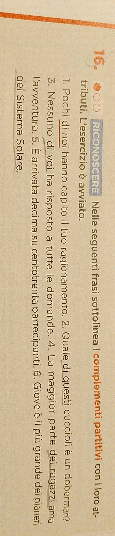 RICONOSCERE Nelle seguenti frasi sottolinea i complementi partitivi con i loro at- 
tributi. L'esercizio è avviato. 
1. Pochi di noi hanno capito il tuo ragionamento. 2. Quale di questi cuccioli è un doberman? 
3. Nessuno di voi ha risposto a tutte le domande. 4. La maggior parte dei ragazzi ama 
l’avventura. 5. È arrivata decima su centotrenta partecipanti. 6. Giove è il più grande dei pianeti 
del Sistema Solare.