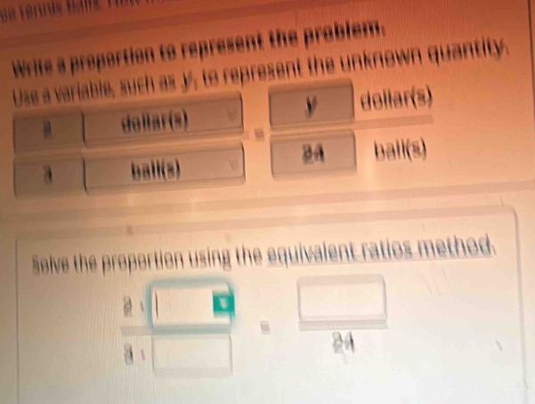 Write a proportion to represent the problem. 
Use a variable, such as y, to represent the unknown quantity. 
do llar(s) dollar(s) 
BA 
a ball(s) bail(s) 
Solve the proportion using the equivalent ratios method. 

A