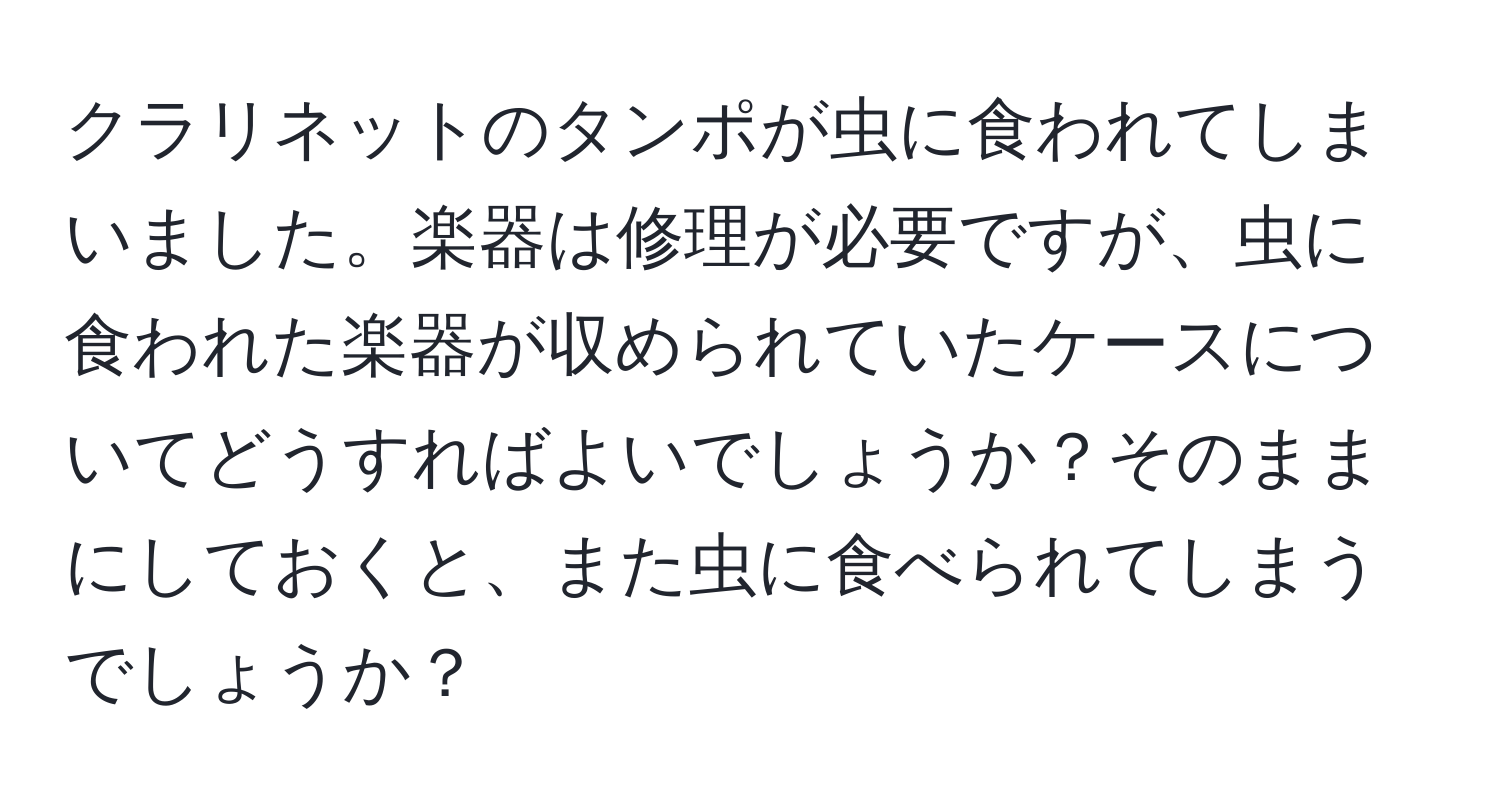 クラリネットのタンポが虫に食われてしまいました。楽器は修理が必要ですが、虫に食われた楽器が収められていたケースについてどうすればよいでしょうか？そのままにしておくと、また虫に食べられてしまうでしょうか？