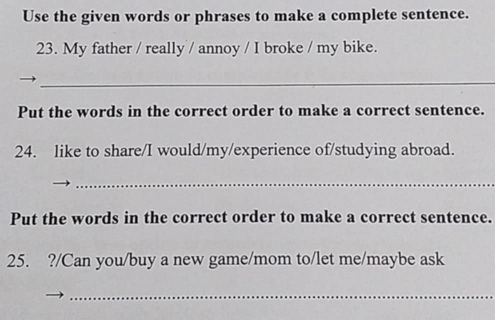 Use the given words or phrases to make a complete sentence. 
23. My father / really / annoy / I broke / my bike. 
_ 
Put the words in the correct order to make a correct sentence. 
24. like to share/I would/my/experience of/studying abroad. 
_ 
Put the words in the correct order to make a correct sentence. 
25. ?/Can you/buy a new game/mom to/let me/maybe ask 
_