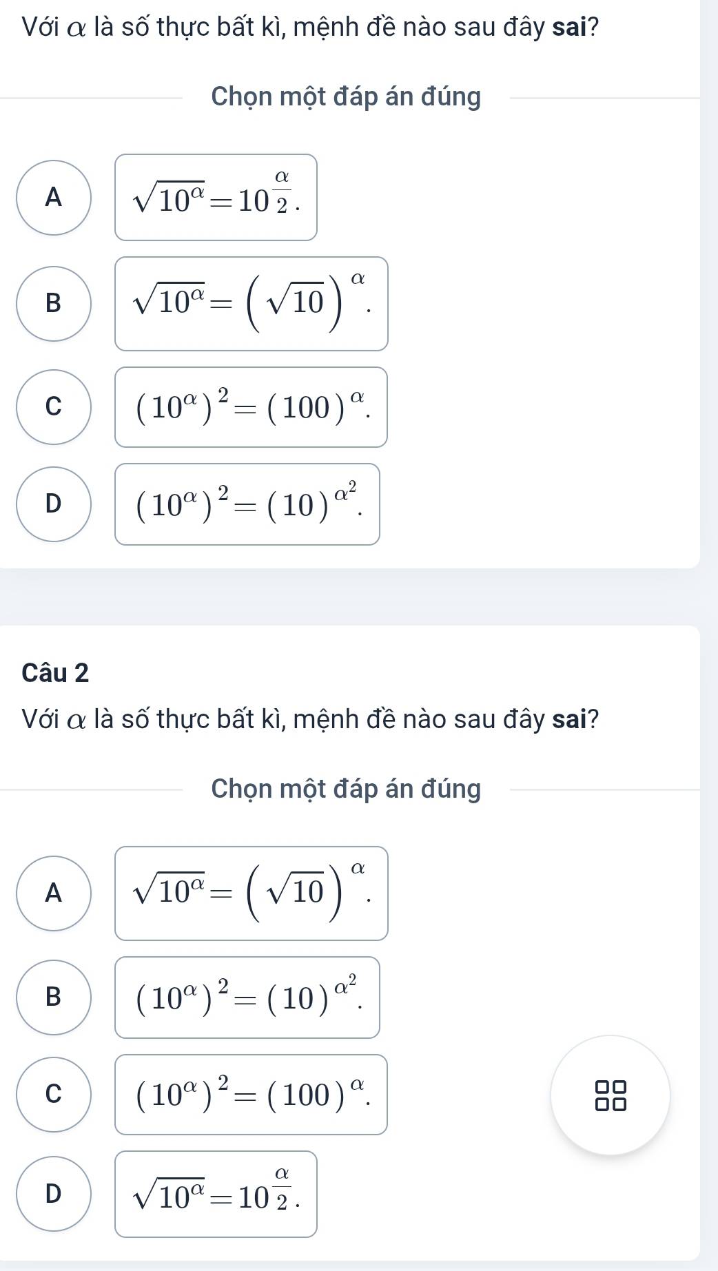 Với α là số thực bất kì, mệnh đề nào sau đây sai?
Chọn một đáp án đúng
A sqrt(10^(alpha))=10^(frac alpha)2.
B sqrt(10^(alpha))=(sqrt(10))^alpha .
C (10^(alpha))^2=(100)^alpha .
D (10^(alpha))^2=(10)^alpha^2. 
Câu 2
Với α là số thực bất kì, mệnh đề nào sau đây sai?
Chọn một đáp án đúng
A sqrt(10^(alpha))=(sqrt(10))^alpha .
B (10^(alpha))^2=(10)^alpha^2.
C (10^(alpha))^2=(100)^alpha .

D sqrt(10^(alpha))=10^(frac alpha)2.