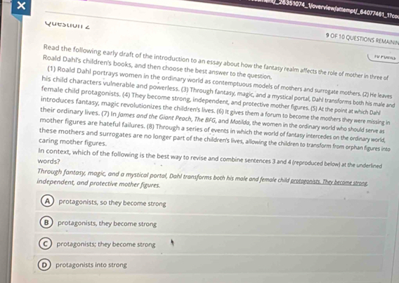 28351074_1/overview/attempt/_64077461_17cov
Question ∠
9 OF 10 QUESTIONS REMAININ
Tu Fuil
Read the following early draft of the introduction to an essay about how the fantasy realm affects the role of mother in three of
Roald Dahl's children's books, and then choose the best answer to the question.
(1) Roald Dahl portrays women in the ordinary world as contemptuous models of mothers and surrogate mothers. (2) He leaves
his child characters vulnerable and powerless. (3) Through fantasy, magic, and a mystical portal, Dahl transforms both his male and
female child protagonists. (4) They become strong, independent, and protective mother figures. (5) At the point at which Dahl
introduces fantasy, magic revolutionizes the children's lives. (6) It gives them a forum to become the mothers they were missing in
their ordinary lives. (7) In James and the Giant Peach, The BFG, and Matildo, the women in the ordinary world who should serve as
mother figures are hateful failures. (8) Through a series of events in which the world of fantasy intercedes on the ordinary world,
these mothers and surrogates are no longer part of the children's lives, allowing the children to transform from orphan figures into
caring mother figures.
In context, which of the following is the best way to revise and combine sentences 3 and 4 (reproduced below) at the underlined
words?
Through fantasy, magic, and a mystical portal, Dahl transforms both his male and female child protagonists. They become strone,
independent, and protective mother figures.
A protagonists, so they become strong
B protagonists, they become strong
C protagonists; they become strong
D protagonists into strong