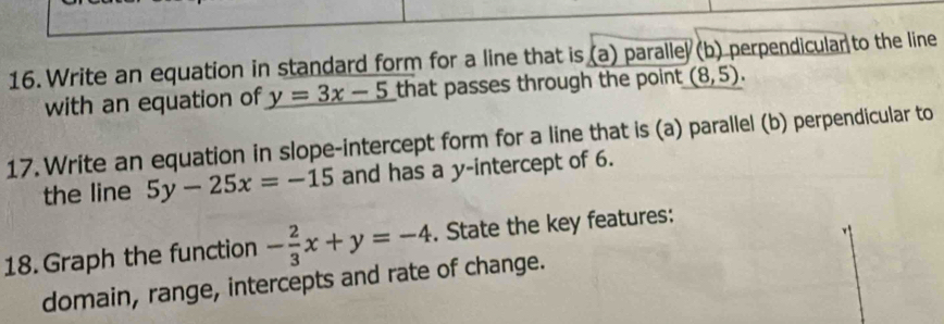 Write an equation in standard form for a line that is (a) paralle (b) perpendicular to the line 
with an equation of y=3x-5 that passes through the point (8,5). 
17. Write an equation in slope-intercept form for a line that is (a) parallel (b) perpendicular to 
the line 5y-25x=-15 and has a y-intercept of 6. 
18. Graph the function - 2/3 x+y=-4. State the key features: 
domain, range, intercepts and rate of change.