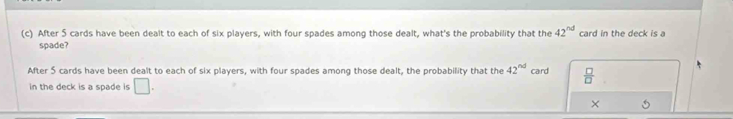 After 5 cards have been dealt to each of six players, with four spades among those dealt, what's the probability that the 42^(nd) card in the deck is a 
spade? 
After 5 cards have been dealt to each of six players, with four spades among those dealt, the probability that the 42^(nd) card  □ /□  
in the deck is a spade is □. 
× 5