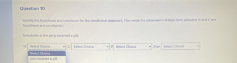 Identify the hypothesis and conclusion for the conditional statement. Then write the statement in if-then form. (Assume H and C are
bypothesis and conclusion.)
Everybody at the party received a gift.
H: Select Choice C: Select Chaice If Select Choice then Select Choice
Select Choice
you received a gift