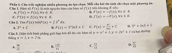 Phần I. Câu trắc nghiệm nhiều phương án lựa chọn. Mỗi câu hỏi thí sinh chỉ chọn một phương án.
Câu 1. Hàm số F(x) là một nguyên hàm của hàm số f(x) trên khoảng K nếu:
B.
A. f'(x)=F(x), forall x∈ K. F'(x)=-f(x), forall x∈ K.
C. F'(x)=f(x), forall x∈ K. D. f'(x)=-F(x), forall x∈ K. 
Câu 2. Tìm F(x) biể F(x)=∈t 3^xdx.
A. 3^x+C B, F(x)=3^xln 3+C C. F(x)= 3^x/ln 3 +C D. 3^x+ln 3+C
Câu 3. Diện tích hình phẳng giới hạn bởi đồ thị các hàm số y=x^3+1, y=2x^2+1 và hai đường
thẳng x=1, x=2 là:
A.  94/12   125/12   11/12 
B.
C.
D.  37/12 