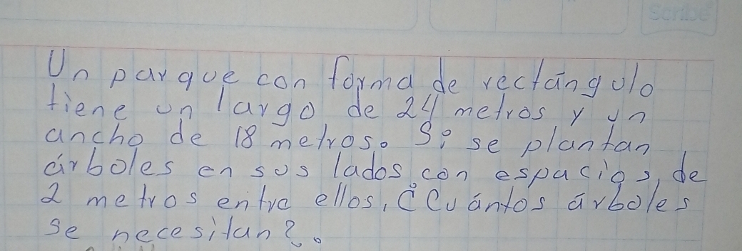 Un pargue con forma de rectangold 
fiene on largo de 24 metros y on 
ancho de 18 metros. So se plantan 
airboles en sos lados con espacios, de
2 metros entre ellos, Ccvantos arboles 
se necesitan?.