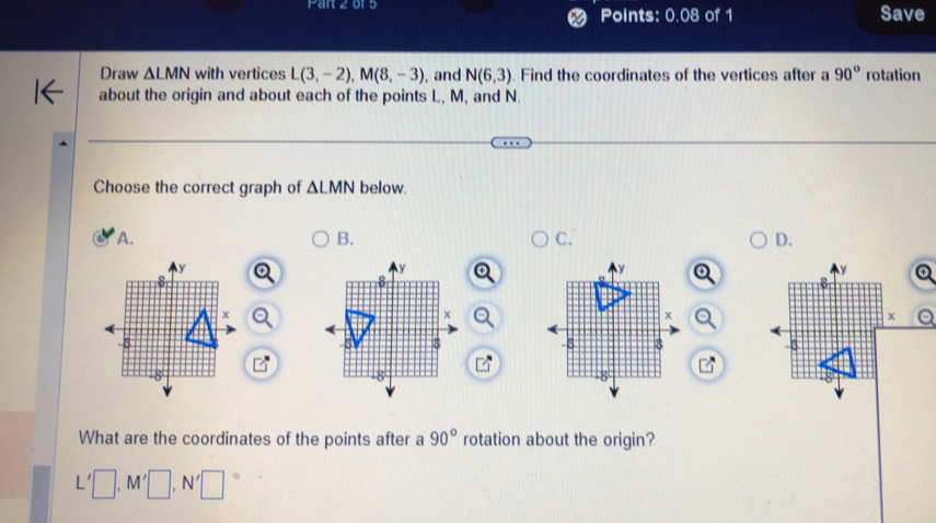 of Points: 0.08 of 1 Save
Draw △ LMN with vertices L(3,-2), M(8,-3) , and N(6,3). Find the coordinates of the vertices after a 90° rotation
about the origin and about each of the points L, M, and N.
Choose the correct graph of △ LMN below.
A.
B.
C.
D.


What are the coordinates of the points after a 90° rotation about the origin?
L'□ , M'□ , N'□