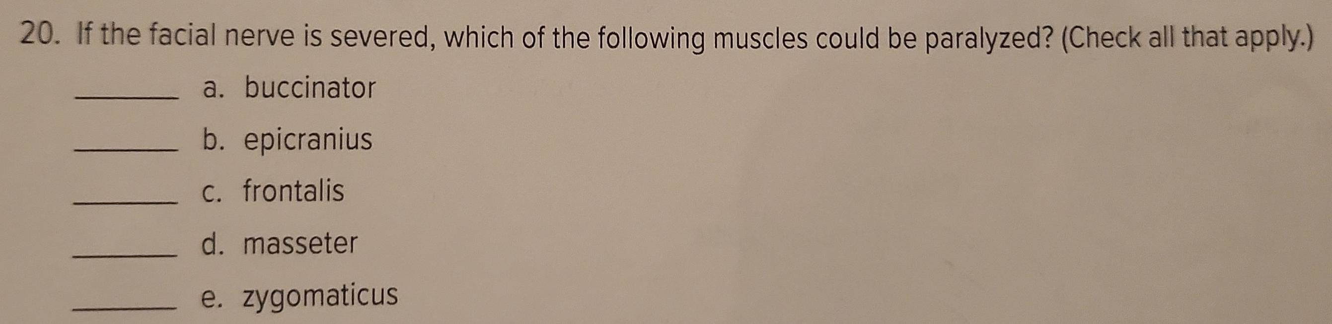 If the facial nerve is severed, which of the following muscles could be paralyzed? (Check all that apply.) 
_a. buccinator 
_b. epicranius 
_c. frontalis 
_d. masseter 
_e. zygomaticus