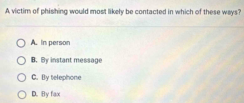 A victim of phishing would most likely be contacted in which of these ways?
A. In person
B. By instant message
C. By telephone
D. By fax