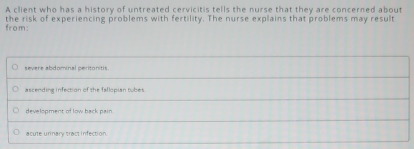 A client who has a history of untreated cervicitis tells the nurse that they are concerned about
the risk of experiencing problems with fertility. The nurse explains that problems may result from:
severe abdominal peritonitis
ascending infection of the fallopian tubes
development of low back pain
acute urinary tract infection.