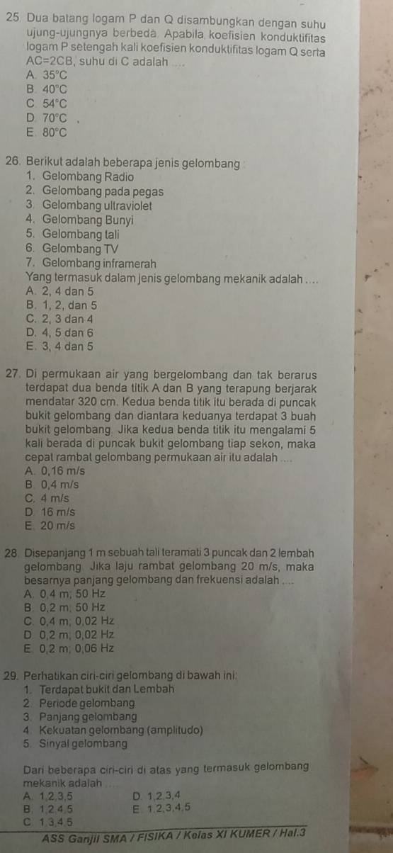 Dua batang logam P dan Q disambungkan dengan suhu
ujung-ujungnya berbedà. Apabila koefisien konduktifitas
logam P setengah kali koefisien konduktifitas logam Q serta
AC=2CB , suhu di C adalah ....
A. 35°C
B. 40°C
C 54°C
D 70°C.
E 80°C
26. Berikut adalah beberapa jenis gelombang 
1. Gelombang Radio
2. Gelombang pada pegas
3. Gelombang ultraviolet
4. Gelombang Bunyi
5. Gelombang tali
6. Gelombanq TV
7. Gelombang inframerah
Yang termasuk dalam jenis gelombang mekanik adalah ....
A. 2. 4 dan 5
B. 1, 2, dan 5
C. 2. 3 dan 4
D. 4,5 dan 6
E. 3,4 dan 5
27. Di permukaan air yang bergelombang dan tak berarus
terdapat dua benda titik A dan B yang terapung berjarak
mendatar 320 cm. Kedua benda titik itu berada di puncak
bukit gelombang dan diantara keduanya terdapat 3 buah
bukit gelombang. Jika kedua benda titik itu mengalami 5
kali berada di puncak bukit gelombang tiap sekon, maka
cepat rambat gelombang permukaan air itu adalah ....
A 0,16 m/s
B. 0,4 m/s
C. 4 m/s
D 16 m/s
E. 20 m/s
28. Disepanjang 1 m sebuah tali teramati 3 puncak dan 2 lembah
gelombang Jika laju rambat gelombang 20 m/s, maka
besarnya panjang gelombang dan frekuensi adalah ....
A. 0.4 m, 50 Hz
B 0.2 m. 50 Hz
C. 0.4 m. 0.02 Hz
D 0,2 m, 0,02 Hz
E. 0,2 m; 0,06 Hz
29. Perhatikan ciri-ciri gelombang di bawah ini
1. Terdapat bukit dan Lembah
2. Periode gelombang
3. Panjang gelombang
4. Kekuatan gelombang (amplitudo)
5. Sinyal gelombang
Dari beberapa ciri-ciri di atas yang termasuk gelombang
mekanik adalah
A. 1,2,3,5 D. 1,2,3,4
B. 1,2,4.5 E. 1,2,3,4,5
C 1.3.4.5
ASS Ganjil SMA / FISIKA / Keias XI KUMER / Hal.3