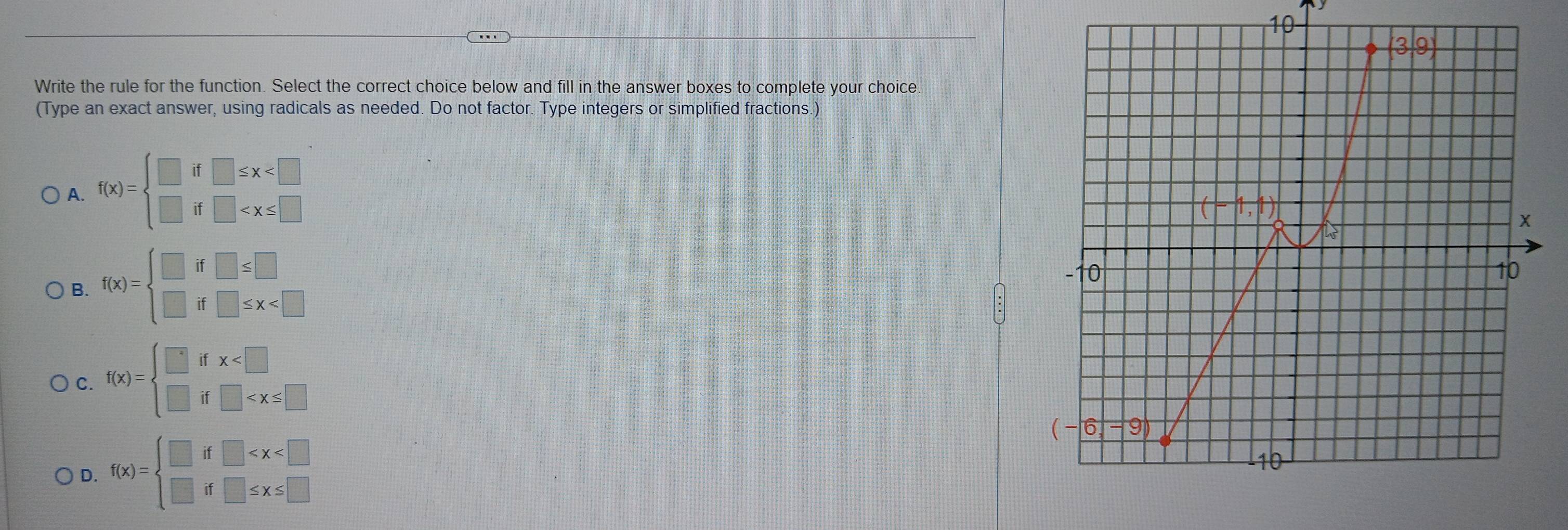 Write the rule for the function. Select the correct choice below and fill in the answer boxes to complete your choice
(Type an exact answer, using radicals as needed. Do not factor. Type integers or simplified fractions.)
A. f(x)=beginarrayl □ if□ ≤ x
B. f(x)=beginarrayl □ if□ ≤ □  □ if□ ≤ x
C. f(x)=beginarrayl □ ifx
D. f(x)=beginarrayl □ if□