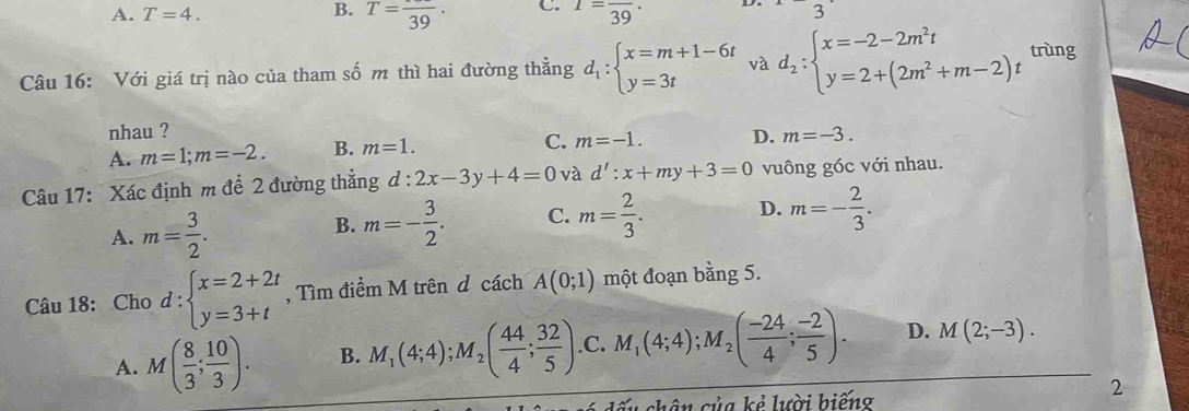 A. T=4. B. T=frac 39. C. 1=frac 39· 3 
Câu 16: Với giá trị nào của tham số m thì hai đường thẳng d_1:beginarrayl x=m+1-6t y=3tendarray. và d_2:beginarrayl x=-2-2m^2t y=2+(2m^2+m-2)endarray. t
trùng
nhau ? D. m=-3.
A. m=1; m=-2. B. m=1.
C. m=-1. 
Câu 17: Xác định m để 2 đường thẳng d:2x-3y+4=0 và d':x+my+3=0 vuông góc với nhau.
A. m= 3/2 .
B. m=- 3/2 . C. m= 2/3 . D. m=- 2/3 . 
Câu 18: Cho d:beginarrayl x=2+2t y=3+tendarray. , Tìm điểm M trên d cách A(0;1) một đoạn bằng 5.
A. M( 8/3 ; 10/3 ). B. M_1(4;4); M_2( 44/4 ; 32/5 ) .C. M_1(4;4); M_2( (-24)/4 ; (-2)/5 ). D. M(2;-3). 
dấu chân của kẻ lười biếng
2