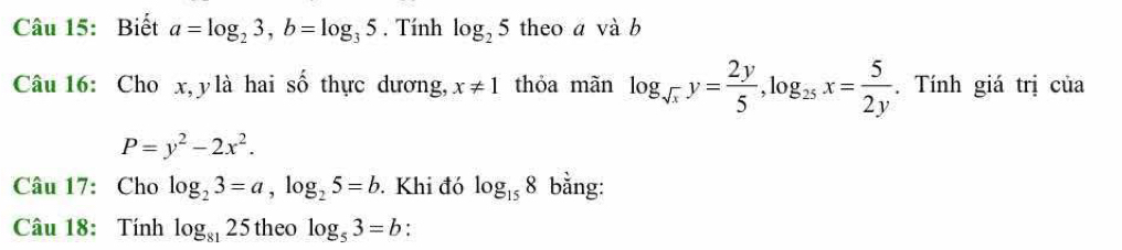 Biết a=log _23, b=log _35. Tính log _25 theo a và b 
Câu 16: Cho x, ylà hai shat o thực dương, x!= 1 thỏa mãn log _sqrt(x)y= 2y/5 , log _25x= 5/2y . Tính giá trị của
P=y^2-2x^2. 
Câu 17: Cho log _23=a, log _25=b.Khi đó log _158 bằng: 
Câu 18: Tính log _8125 theo log _53=b :