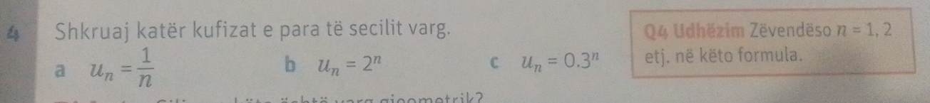 Shkruaj katër kufizat e para të secilit varg. Q4 Udhëzim Zëvendëso n=1,2
a u_n= 1/n 
b u_n=2^n
C u_n=0.3^n etj. në këto formula.
agieometrik ?