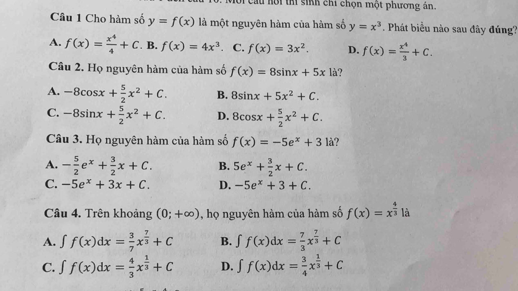 Oi cầu hội thi sinh chỉ chọn một phương án.
Câu 1 Cho hàm số y=f(x) là một nguyên hàm của hàm số y=x^3. Phát biểu nào sau đây đúng?
A. f(x)= x^4/4 +C. B. f(x)=4x^3 、 C. f(x)=3x^2. D. f(x)= x^4/3 +C.
Câu 2. Họ nguyên hàm của hàm số f(x)=8sin x+5xla
A. -8cos x+ 5/2 x^2+C. B. 8sin x+5x^2+C.
C. -8sin x+ 5/2 x^2+C. D. 8cos x+ 5/2 x^2+C.
Câu 3. Họ nguyên hàm của hàm số f(x)=-5e^x+3 là?
A. - 5/2 e^x+ 3/2 x+C. 5e^x+ 3/2 x+C.
B.
C. -5e^x+3x+C. D. -5e^x+3+C.
Câu 4. Trên khoảng (0;+∈fty ) , họ nguyên hàm của hàm số f(x)=x^(frac 4)3 là
A. ∈t f(x)dx= 3/7 x^(frac 7)3+C B. ∈t f(x)dx= 7/3 x^(frac 7)3+C
C. ∈t f(x)dx= 4/3 x^(frac 1)3+C D. ∈t f(x)dx= 3/4 x^(frac 1)3+C