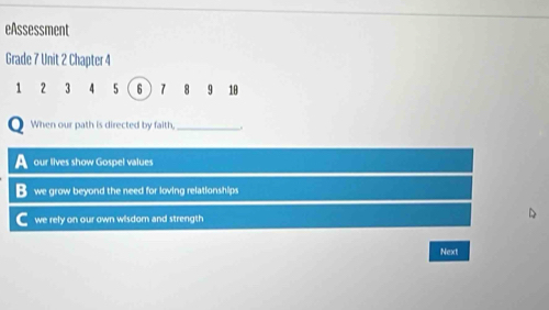 eAssessment
Grade 7 Unit 2 Chapter 4
1 2 3 4 5 6  7 18 9 18
When our path is directed by faith,_
our lives show Gospel values
B we grow beyond the need for loving relationships
we rely on our own wisdom and strength
Next